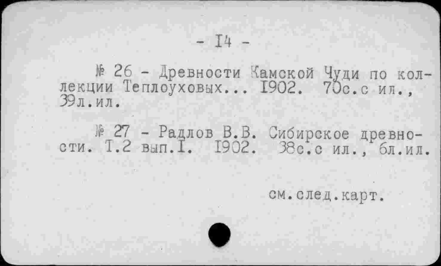 ﻿- 14 -
№ 26 - Древности Камской Чуди по коллекции Теплоуховых... 1902. 70с. с ил., 39л.ил.
$ 27 - Радлов В.В. Сибирское древности. 1.2 вып.1. 1902. 38с.с ил., бл.ил.
см.след.карт.